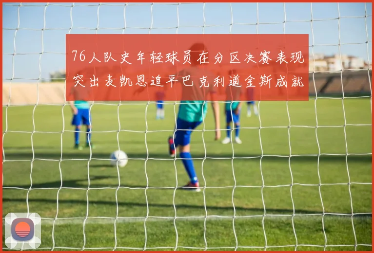 76人队史年轻球员在分区决赛表现突出麦凯恩追平巴克利道金斯成就