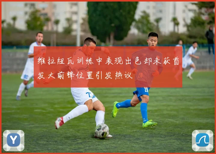 维拉纽瓦训练中表现出色却未获首发大前锋位置引发热议