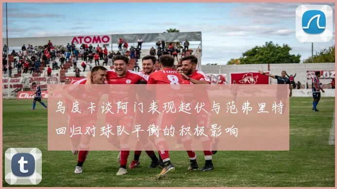 乌度卡谈阿门表现起伏与范弗里特回归对球队平衡的积极影响