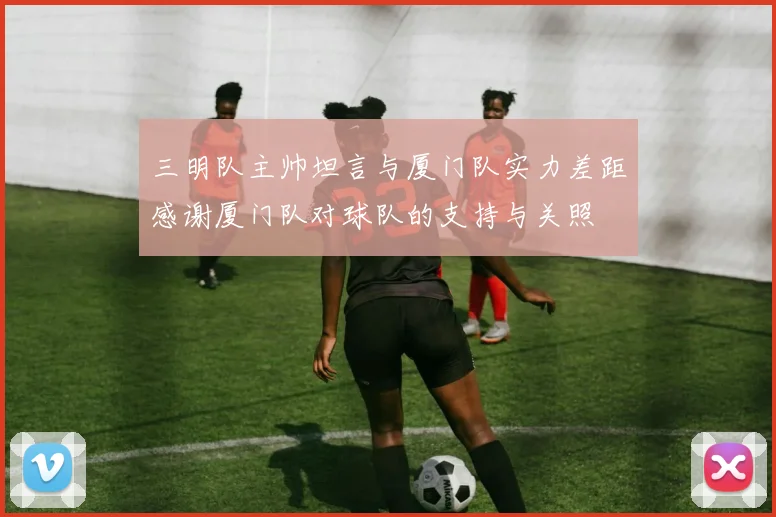 三明队主帅坦言与厦门队实力差距感谢厦门队对球队的支持与关照
