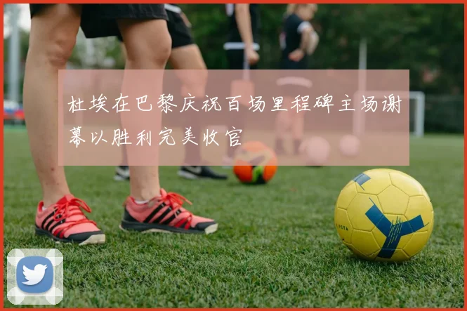 杜埃在巴黎庆祝百场里程碑主场谢幕以胜利完美收官