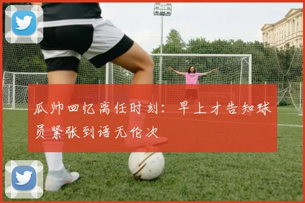 瓜帅回忆离任时刻：早上才告知球员紧张到语无伦次
