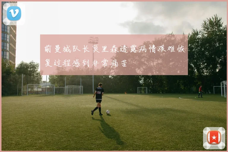 前曼城队长莫里森透露病情艰难恢复过程感到非常痛苦