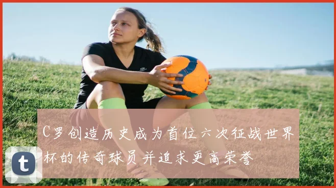 C罗创造历史成为首位六次征战世界杯的传奇球员并追求更高荣誉