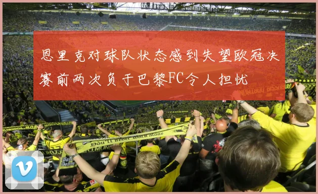 恩里克对球队状态感到失望欧冠决赛前两次负于巴黎FC令人担忧