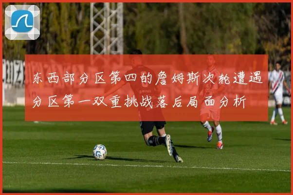 东西部分区第四的詹姆斯次轮遭遇分区第一双重挑战落后局面分析