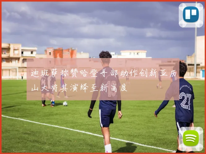 迪班萨称赞哈登手部动作创新亚历山大将其演绎至新高度